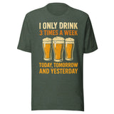 I Only Drink 3 Times A Week Today Tomorrow And Yesterday - Unisex T-Shirt - Heather Forest